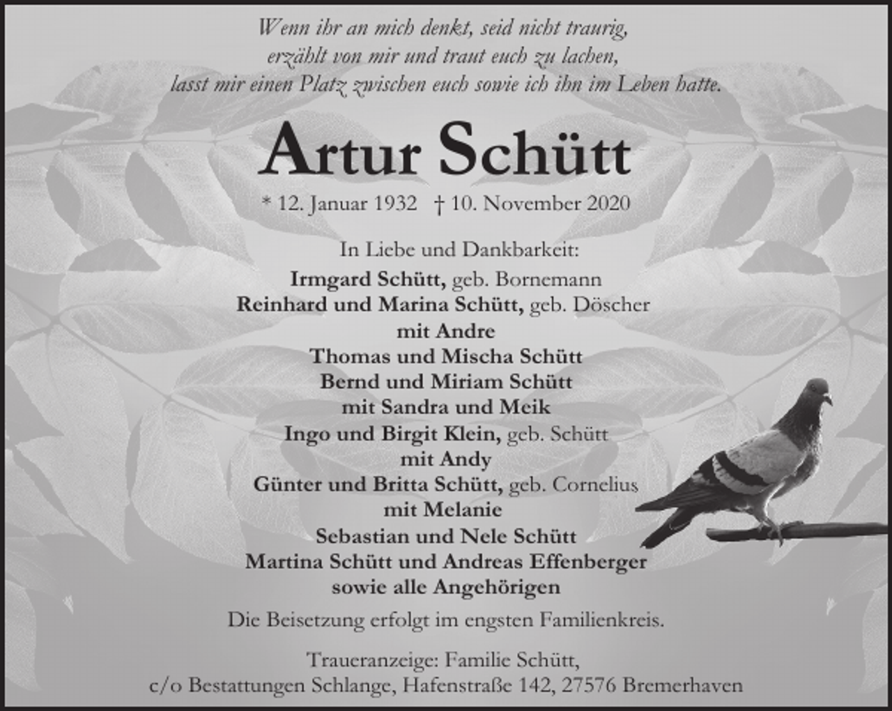 <p>Wenn ihr an mich denkt, seid nicht traurig,<br />erzählt von mir und traut euch zu lachen,<br />lasst mir einen Platz zwischen euch sowie ich ihn im Leben hatte.</p><p>Artur Schütt<br />* 12. Januar 1932 † 10. November 2020</p><p>In Liebe und Dankbarkeit:<br />Irmgard Schütt, geb. Bornemann<br />Reinhard und Marina Schütt, geb. Döscher<br />mit Andre<br />Thomas und Mischa Schütt<br />Bernd und Miriam Schütt<br />mit Sandra und Meik<br />Ingo und Birgit Klein, geb. Schütt<br />mit Andy<br />Günter und Britta Schütt, geb. Corneliuss<br />mit Melanie<br />Sebastian und Nele Schütt<br />Martina Schütt und Andreas Effenberger<br />sowie alle Angehörigen<br />Die Beisetzung erfolgt im engsten Familienkreis.<br />Traueranzeige: Familie Schütt,<br />c/o Bestattungen Schlange, Hafenstraße 142, 27576 Bremerhaven</p>