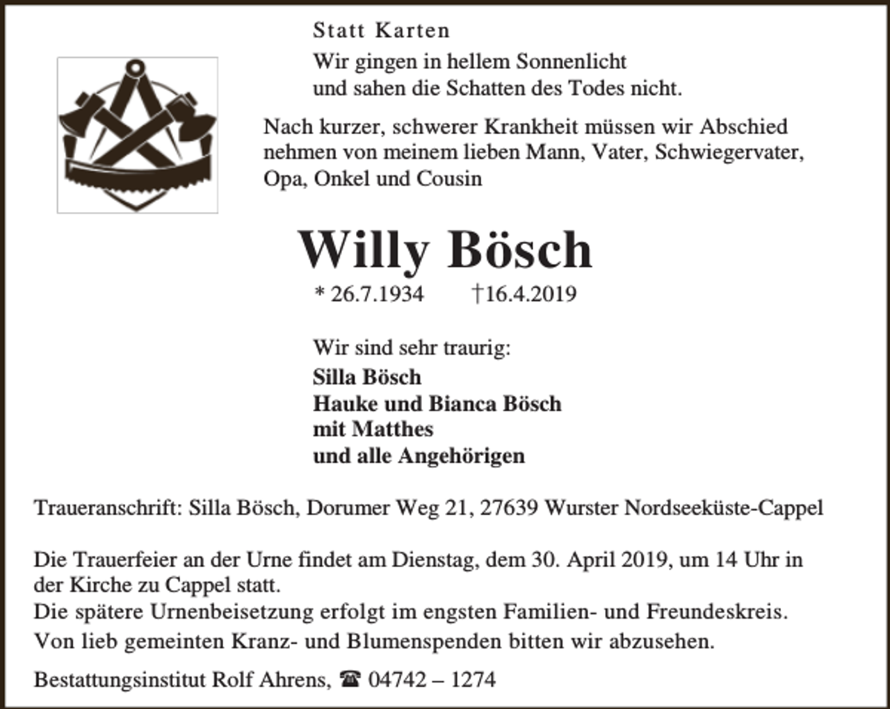 <p>Sta tt Ka r te n<br />Wir gingen in hellem Sonnenlicht<br />und sahen die Schatten des Todes nicht.<br />Nach kurzer, schwerer Krankheit müssen wir Abschied<br />nehmen von meinem lieben Mann, Vater, Schwiegervater,<br />Opa, Onkel und Cousin</p><p>Willy Bösch<br />* 26.7.1934</p><p>†16.4.2019</p><p>Wir sind sehr traurig:<br />Silla Bösch<br />Hauke und Bianca Bösch<br />mit Matthes<br />und alle Angehörigen<br />Traueranschrift: Silla Bösch, Dorumer Weg 21, 27639 Wurster Nordseeküste-Cappel<br />Die Trauerfeier an der Urne findet am Dienstag, dem 30. April 2019, um 14 Uhr in<br />der Kirche zu Cappel statt.<br />Die spätere Urnenbeisetzung erfolgt im engsten Familien- und Freundeskreis.<br />Von lieb gemeinten Kranz- und Blumenspenden bitten wir abzusehen.<br />Bestattungsinstitut Rolf Ahrens,  04742 – 1274</p>