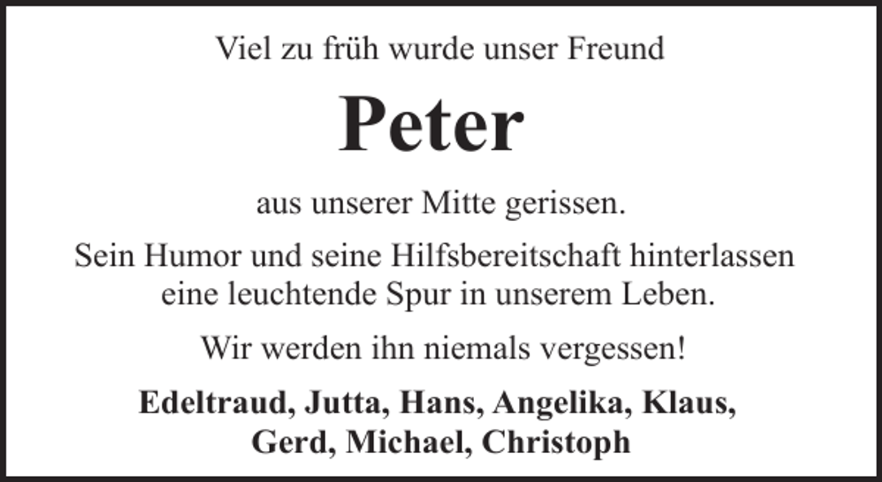 <p>Viel zu früh wurde unser Freund</p><p>Peter<br />aus unserer Mitte gerissen.<br />Sein Humor und seine Hilfsbereitschaft hinterlassen<br />eine leuchtende Spur in unserem Leben.<br />Wir werden ihn niemals vergessen!<br />Edeltraud, Jutta, Hans, Angelika, Klaus,<br />Gerd, Michael, Christoph</p>