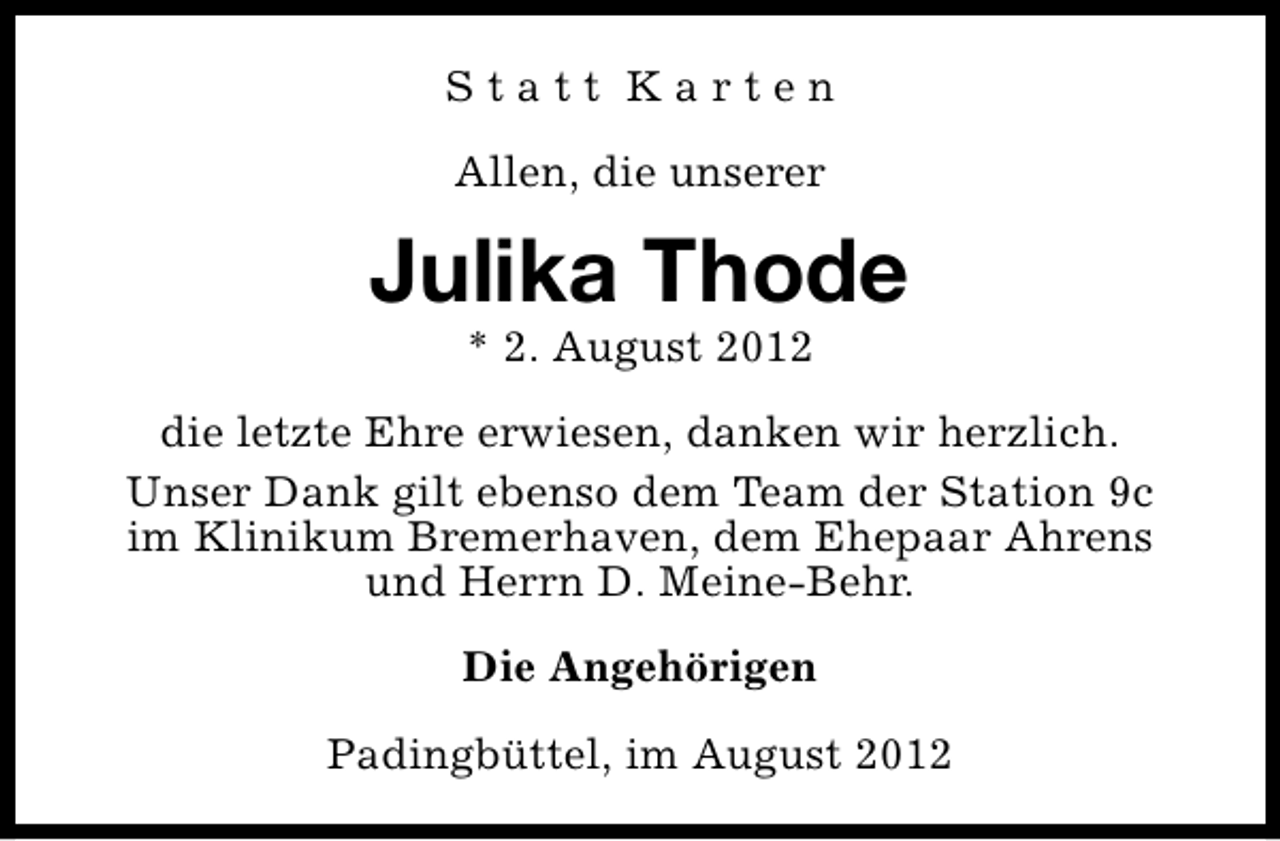 <p>Statt Karten<br />Allen, die unserer</p><p>Julika Thode<br />* 2. August 2012</p><p>die letzte Ehre erwiesen, danken wir herzlich.<br />Unser Dank gilt ebenso dem Team der Station 9c<br />im Klinikum Bremerhaven, dem Ehepaar Ahrens<br />und Herrn D. Meine-Behr.<br />Die Angehörigen<br />Padingbüttel, im August 2012</p>