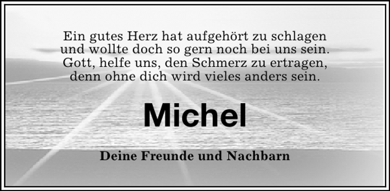 <p>Ein gutes Herz hat aufgehört zu schlagen<br />und wollte doch so gern noch bei uns sein.<br />Gott, helfe uns, den Schmerz zu ertragen,<br />denn ohne dich wird vieles anders sein.</p><p>Michel<br />Deine Freunde und Nachbarn</p>