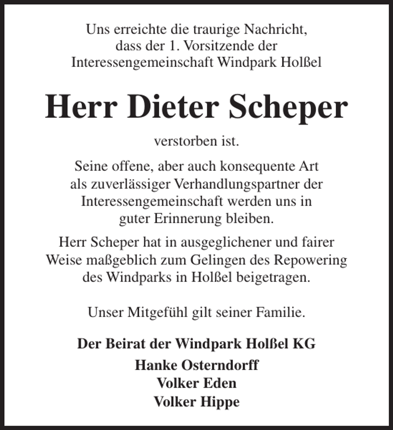 <p>Uns erreichte die traurige Nachricht,<br />dass der 1. Vorsitzende der<br />Interessengemeinschaft Windpark Holßel</p><p>Herr Dieter Scheper<br />verstorben ist.<br />Seine offene, aber auch konsequente Art<br />als zuverlässiger Verhandlungspartner der<br />Interessengemeinschaft werden uns in<br />guter Erinnerung bleiben.<br />Herr Scheper hat in ausgeglichener und fairer<br />Weise maßgeblich zum Gelingen des Repowering<br />des Windparks in Holßel beigetragen.<br />Unser Mitgefühl gilt seiner Familie.<br />Der Beirat der Windpark Holßel KG<br />Hanke Osterndorff<br />Volker Eden<br />Volker Hippe</p>