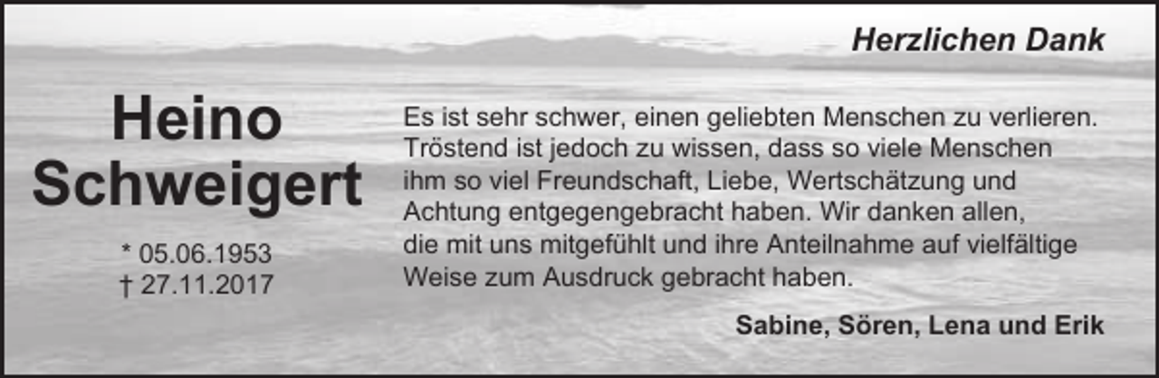 <p>Herzlichen Dank</p><p>Heino<br />Schweigert<br />* 05.06.1953<br />† 27.11.2017</p><p>Es ist sehr schwer, einen geliebten Menschen zu verlieren.<br />Tröstend ist jedoch zu wissen, dass so viele Menschen<br />ihm so viel Freundschaft, Liebe, Wertschätzung und<br />Achtung entgegengebracht haben. Wir danken allen,<br />die mit uns mitgefühlt und ihre Anteilnahme auf vielfältige<br />Weise zum Ausdruck gebracht haben.<br />Sabine, Sören, Lena und Erik</p>