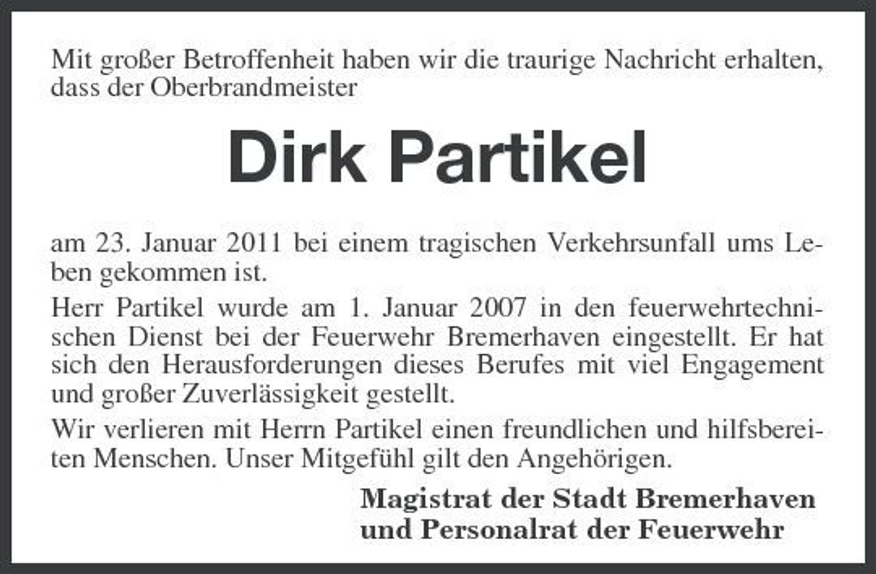 <p>Mit großer Betroffenheit haben wir die traurige Nachricht erhalten, dass der Oberbrandmeister</p><p>Dirk Partikel<br />am 23. Januar 2011 bei einem tragischen Verkehrsunfall ums Leben gekommen ist. Herr Partikel wurde am 1. Januar 2007 in den feuerwehrtechnischen Dienst bei der Feuerwehr Bremerhaven eingestellt. Er hat sich den Herausforderungen dieses Berufes mit viel Engagement und großer Zuverlässigkeit gestellt. Wir verlieren mit Herrn Partikel einen freundlichen und hilfsbereiten Menschen. Unser Mitgefühl gilt den Angehörigen. Magistrat der Stadt Bremerhaven und Personalrat der Feuerwehr</p>