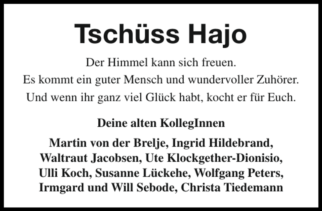 <p>TschÃ¼ss Hajo<br />Der Himmel kann sich freuen.<br />Es kommt ein guter Mensch und wundervoller ZuhÃ¶rer.<br />Und wenn ihr ganz viel GlÃ¼ck habt, kocht er fÃ¼r Euch.<br />Deine alten KollegInnen<br />Martin von der Brelje, Ingrid Hildebrand,<br />Waltraut Jacobsen, Ute Klockgether-Dionisio,<br />Ulli Koch, Susanne LÃ¼ckehe, Wolfgang Peters,<br />Irmgard und Will Sebode, Christa Tiedemann</p>