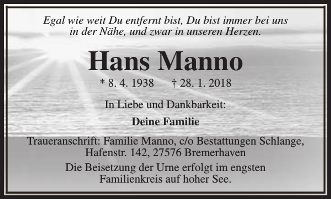<p>Egal wie weit Du entfernt bist, Du bist immer bei uns<br />in der Nähe, und zwar in unseren Herzen.</p><p>Hans Manno<br />* 8. 4. 1938</p><p>† 28. 1. 2018</p><p>In Liebe und Dankbarkeit:<br />Deine Familie<br />Traueranschrift: Familie Manno, c/o Bestattungen Schlange,<br />Hafenstr. 142, 27576 Bremerhaven<br />Die Beisetzung der Urne erfolgt im engsten<br />Familienkreis auf hoher See.</p>