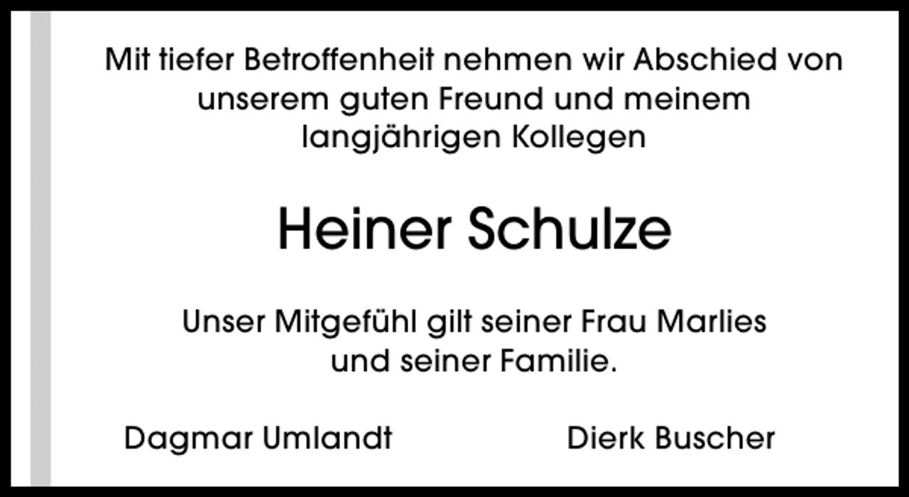<p>Mit tiefer Betroffenheit nehmen wir Abschied von<br />unserem guten Freund und meinem<br />langjährigen Kollegen</p><p>Heiner Schulze<br />Unser Mitgefühl gilt seiner Frau Marlies<br />und seiner Familie.<br />Dagmar Umlandt</p><p>Dierk Buscher</p>