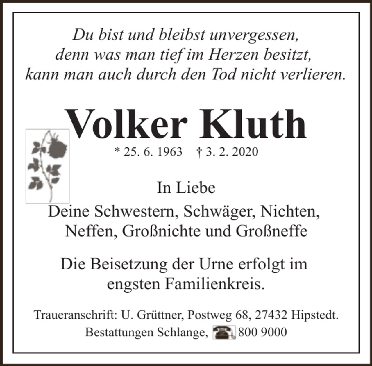 <p>Du bist und bleibst unvergessen,<br />denn was man tief im Herzen besitzt,<br />kann man auch durch den Tod nicht verlieren.</p><p>Volker Kluth<br />* 25. 6. 1963</p><p>† 3. 2. 2020</p><p>In Liebe<br />Deine Schwestern, Schwäger, Nichten,<br />Neffen, Großnichte und Großneffe<br />Die Beisetzung der Urne erfolgt im<br />engsten Familienkreis.<br />Traueranschrift: U. Grüttner, Postweg 68, 27432 Hipstedt.<br />Bestattungen Schlange,<br />800 9000</p>