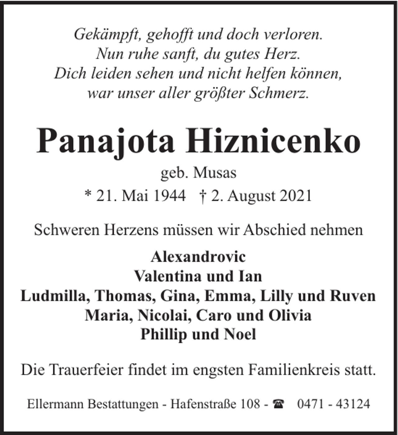 <p>Gekämpft, gehofft und doch verloren.<br />Nun ruhe sanft, du gutes Herz.<br />Dich leiden sehen und nicht helfen können,<br />war unser aller größter Schmerz.</p><p>Panajota Hiznicenko<br />geb. Musas<br />* 21. Mai 1944 † 2. August 2021</p><p>Schweren Herzens müssen wir Abschied nehmen<br />Alexandrovic<br />Valentina und Ian<br />Ludmilla, Thomas, Gina, Emma, Lilly und Ruven<br />Maria, Nicolai, Caro und Olivia<br />Phillip und Noel<br />Die Trauerfeier findet im engsten Familienkreis statt.<br />Ellermann Bestattungen - Hafenstraße 108 - ( 0471 - 43124</p>