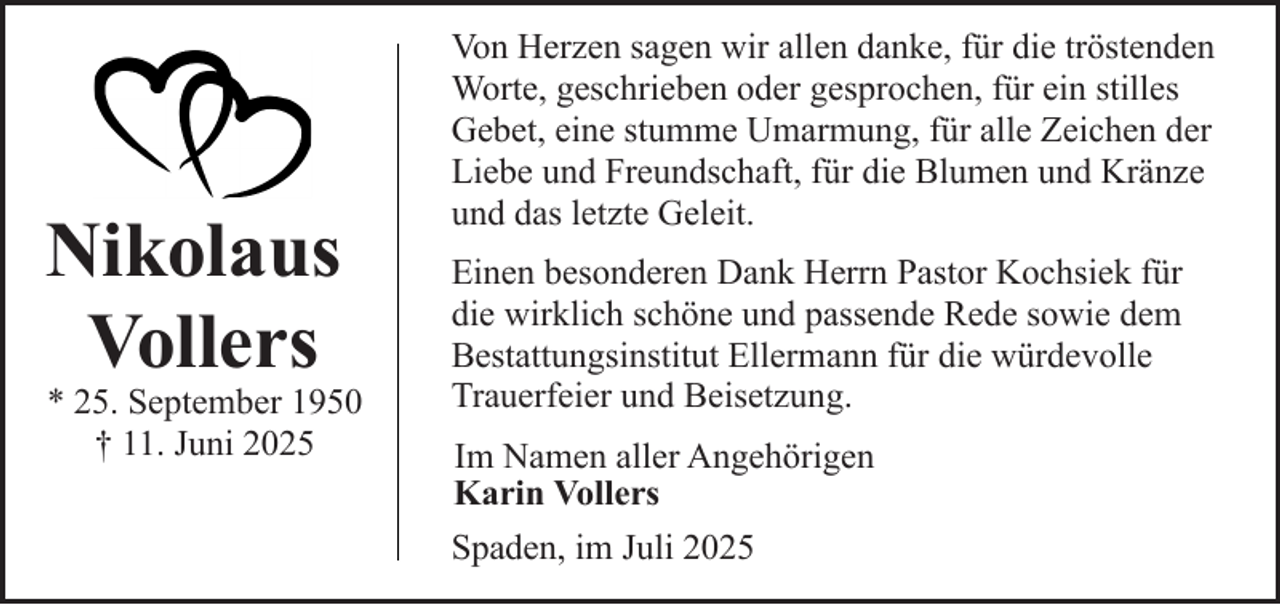 <p>Nikolaus<br />Vollers</p><p>* 25. September 1950<br />† 11. Juni 2025</p><p>Von Herzen sagen wir allen danke, für die tröstenden<br />Worte, geschrieben oder gesprochen, für ein stilles<br />Gebet, eine stumme Umarmung, für alle Zeichen der<br />Liebe und Freundschaft, für die Blumen und Kränze<br />und das letzte Geleit.<br />Einen besonderen Dank Herrn Pastor Kochsiek für<br />die wirklich schöne und passende Rede sowie dem<br />Bestattungsinstitut Ellermann für die würdevolle<br />Trauerfeier und Beisetzung.<br />Im Namen aller Angehörigen<br />Karin Vollers<br />Spaden, im Juli 2025</p>