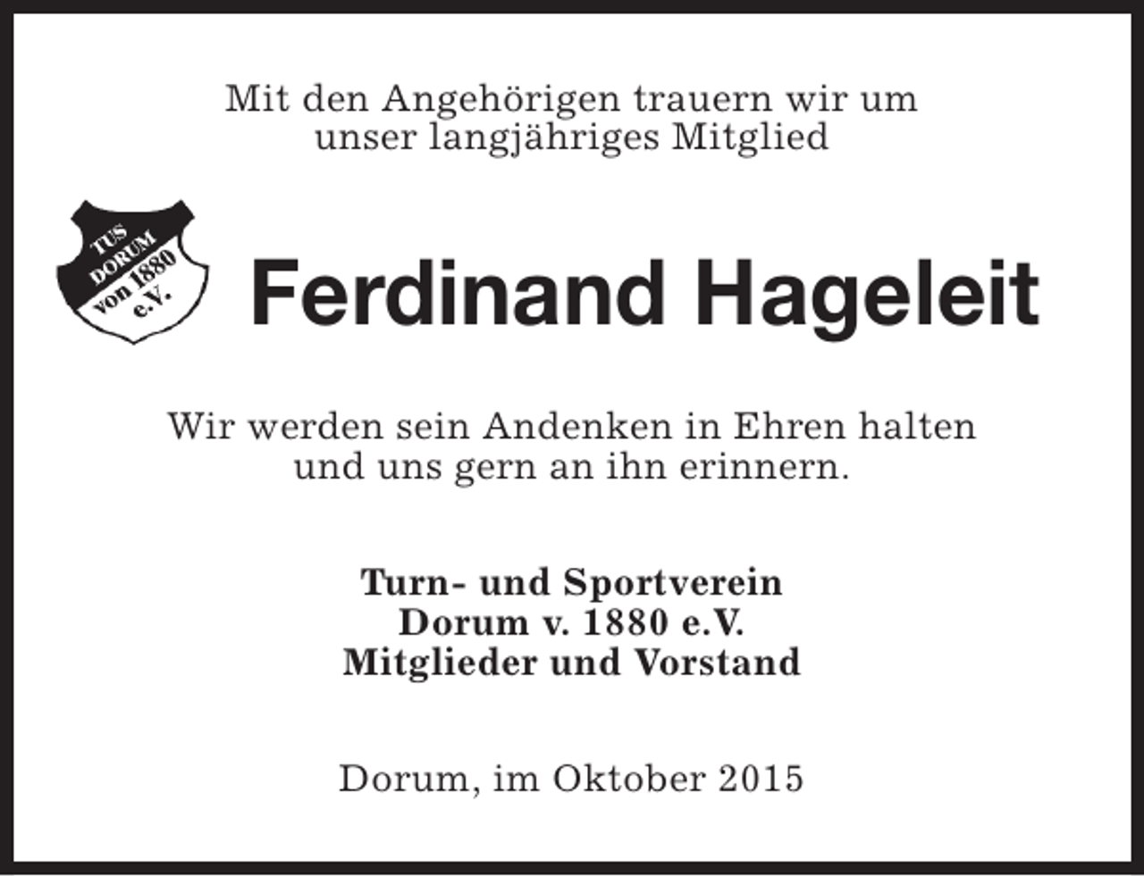 <p>Mit den Angehörigen trauern wir um<br />unser langjähriges Mitglied</p><p>Ferdinand Hageleit<br />Wir werden sein Andenken in Ehren halten<br />und uns gern an ihn erinnern.<br />Turn- und Sportverein<br />Dorum v. 1880 e.V.<br />Mitglieder und Vorstand<br />Dorum, im Oktober 2015</p>