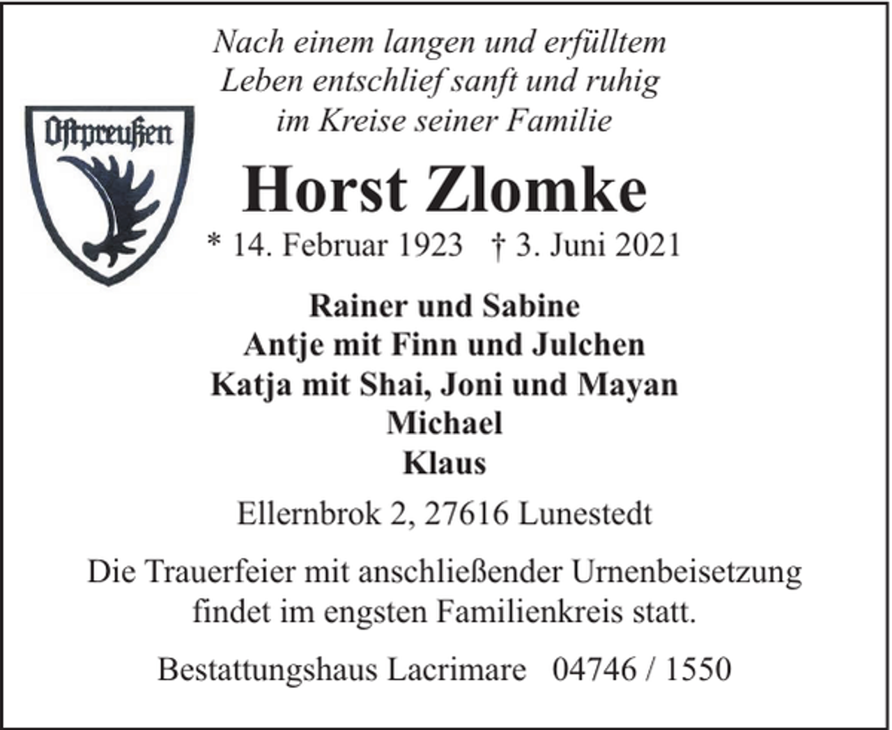 <p>Nach einem langen und erfülltem<br />Leben entschlief sanft und ruhig<br />im Kreise seiner Familie</p><p>Horst Zlomke</p><p>* 14. Februar 1923 † 3. Juni 2021<br />Rainer und Sabine<br />Antje mit Finn und Julchen<br />Katja mit Shai, Joni und Mayan<br />Michael<br />Klaus<br />Ellernbrok 2, 27616 Lunestedt<br />Die Trauerfeier mit anschließender Urnenbeisetzung<br />findet im engsten Familienkreis statt.<br />Bestattungshaus Lacrimare 04746 / 1550</p>