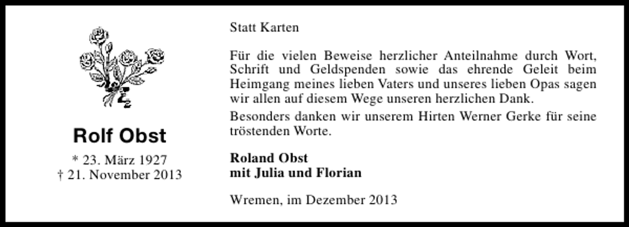 <p>Statt Karten</p><p>Rolf Obst<br />* 23. März 1927<br />† 21. November 2013</p><p>Für die vielen Beweise herzlicher Anteilnahme durch Wort,<br />Schrift und Geldspenden sowie das ehrende Geleit beim<br />Heimgang meines lieben Vaters und unseres lieben Opas sagen<br />wir allen auf diesem Wege unseren herzlichen Dank.<br />Besonders danken wir unserem Hirten Werner Gerke für seine<br />tröstenden Worte.<br />Roland Obst<br />mit Julia und Florian<br />Wremen, im Dezember 2013</p>