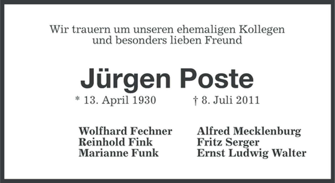 <p>Wir trauern um unseren ehemaligen Kollegen<br />und besonders lieben Freund</p><p>Jürgen Poste<br />* 13. April 1930<br />Wolfhard Fechner<br />Reinhold Fink<br />Marianne Funk</p><p>† 8. Juli 2011<br />Alfred Mecklenburg<br />Fritz Serger<br />Ernst Ludwig Walter</p>
