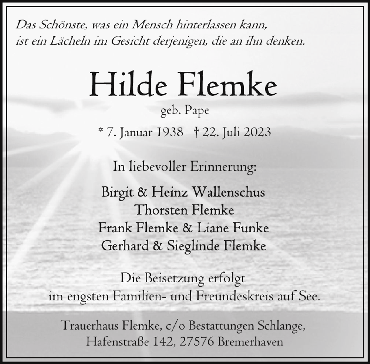 <p>Das Schönste, was ein Mensch hinterlassen kann,<br />ist ein Lächeln im Gesicht derjenigen, die an ihn denken.</p><p>geb. Pape<br />* 7. Januar 1938 † 22. Juli 2023</p><p>In liebevoller Erinnerung:</p><p>Die Beisetzung erfolgt<br />im engsten Familien- und Freundeskreis auf See.<br />Trauerhaus Flemke, c/o Bestattungen Schlange,<br />Hafenstraße 142, 27576 Bremerhaven</p>