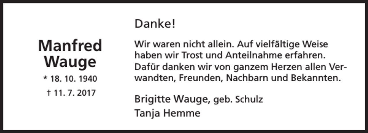 <p>Danke!</p><p>Manfred<br />Wauge<br />* 18. 10. 1940<br />† 11. 7. 2017</p><p>Wir waren nicht allein. Auf vielfältige Weise<br />haben wir Trost und Anteilnahme erfahren.<br />Dafür danken wir von ganzem Herzen allen Verwandten, Freunden, Nachbarn und Bekannten.</p><p>Brigitte Wauge, geb. Schulz<br />Tanja Hemme</p>