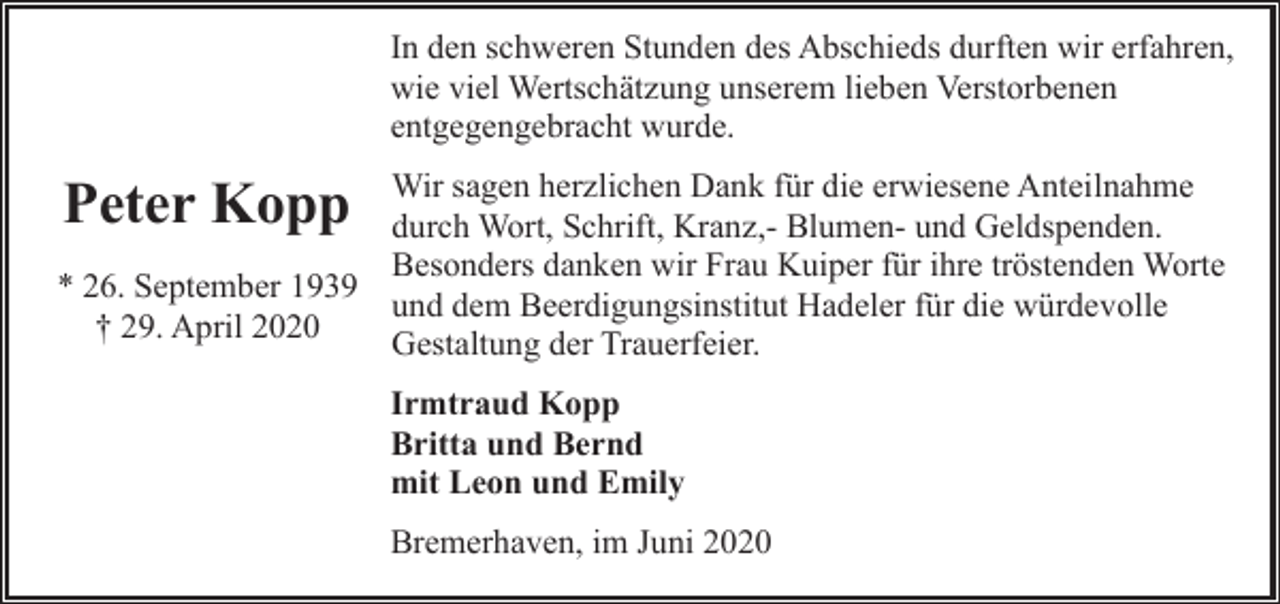 <p>In den schweren Stunden des Abschieds durften wir erfahren,<br />wie viel Wertschätzung unserem lieben Verstorbenen<br />entgegengebracht wurde.<br />Wir sagen herzlichen Dank für die erwiesene Anteilnahme<br />durch Wort, Schrift, Kranz,- Blumen- und Geldspenden.<br />Besonders danken wir Frau Kuiper für ihre tröstenden Worte<br />* 26. September 1939<br />und dem Beerdigungsinstitut Hadeler für die würdevolle<br />† 29. April 2020<br />Gestaltung der Trauerfeier.</p><p>Peter Kopp</p><p>Irmtraud Kopp<br />Britta und Bernd<br />mit Leon und Emily<br />Bremerhaven, im Juni 2020</p>
