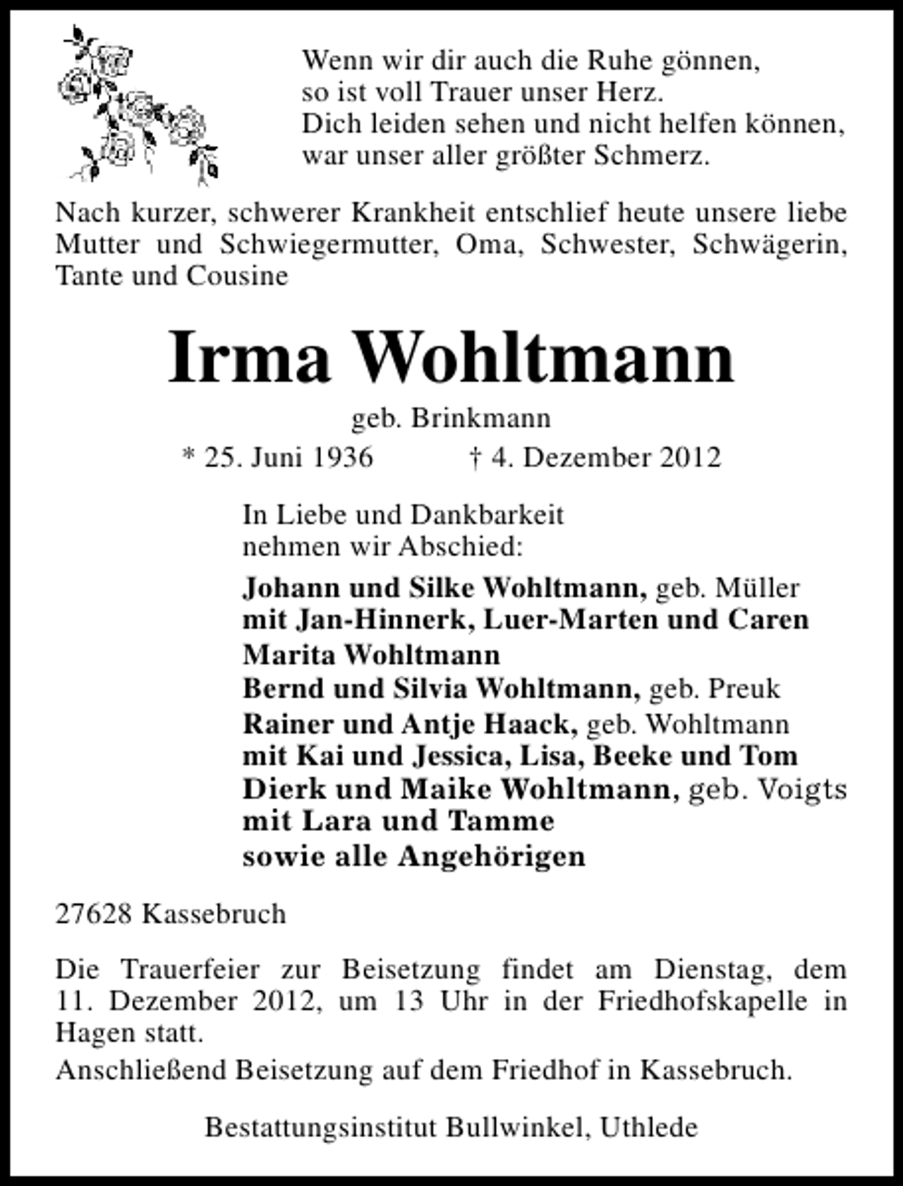 <p>Wenn wir dir auch die Ruhe gönnen,<br />so ist voll Trauer unser Herz.<br />Dich leiden sehen und nicht helfen können,<br />war unser aller größter Schmerz.<br />Nach kurzer, schwerer Krankheit entschlief heute unsere liebe<br />Mutter und Schwiegermutter, Oma, Schwester, Schwägerin,<br />Tante und Cousine</p><p>Irma Wohltmann<br />geb. Brinkmann<br />* 25. Juni 1936<br />† 4. Dezember 2012</p><p>In Liebe und Dankbarkeit<br />nehmen wir Abschied:<br />Johann und Silke Wohltmann, geb. Müller<br />mit Jan-Hinnerk, Luer-Marten und Caren<br />Marita Wohltmann<br />Bernd und Silvia Wohltmann, geb. Preuk<br />Rainer und Antje Haack, geb. Wohltmann<br />mit Kai und Jessica, Lisa, Beeke und Tom<br />Dierk und Maike Wohltmann, geb. Voigts<br />mit Lara und Tamme<br />sowie alle Angehörigen<br />27628 Kassebruch<br />Die Trauerfeier zur Beisetzung findet am Dienstag, dem<br />11. Dezember 2012, um 13 Uhr in der Friedhofskapelle in<br />Hagen statt.<br />Anschließend Beisetzung auf dem Friedhof in Kassebruch.<br />Bestattungsinstitut Bullwinkel, Uthlede</p>
