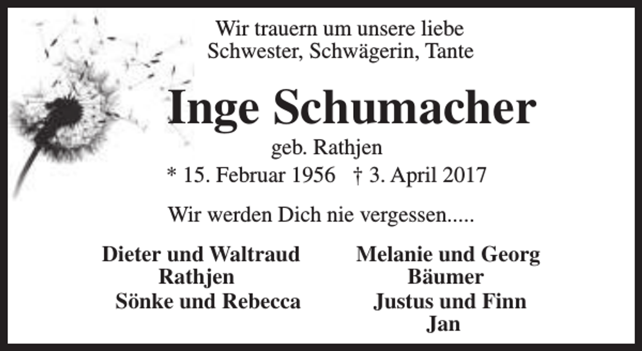 <p>Wir trauern um unsere liebe<br />Schwester, Schwägerin, Tante</p><p>Inge Schumacher</p><p>geb. Rathjen<br />* 15. Februar 1956 † 3. April 2017<br />Wir werden Dich nie vergessen.....<br />Dieter und Waltraud<br />Rathjen<br />Sönke und Rebecca</p><p>Melanie und Georg<br />Bäumer<br />Justus und Finn<br />Jan</p>