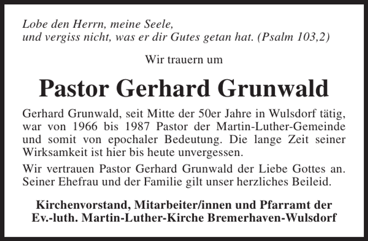 <p>Lobe den Herrn, meine Seele,<br />und vergiss nicht, was er dir Gutes getan hat. (Psalm 103,2)<br />Wir trauern um</p><p>Pastor Gerhard Grunwald<br />Gerhard Grunwald, seit Mitte der 50er Jahre in Wulsdorf tätig,<br />war von 1966 bis 1987 Pastor der Martin-Luther-Gemeinde<br />und somit von epochaler Bedeutung. Die lange Zeit seiner<br />Wirksamkeit ist hier bis heute unvergessen.<br />Wir vertrauen Pastor Gerhard Grunwald der Liebe Gottes an.<br />Seiner Ehefrau und der Familie gilt unser herzliches Beileid.<br />Kirchenvorstand, Mitarbeiter/innen und Pfarramt der<br />Ev.-luth. Martin-Luther-Kirche Bremerhaven-Wulsdorf</p>
