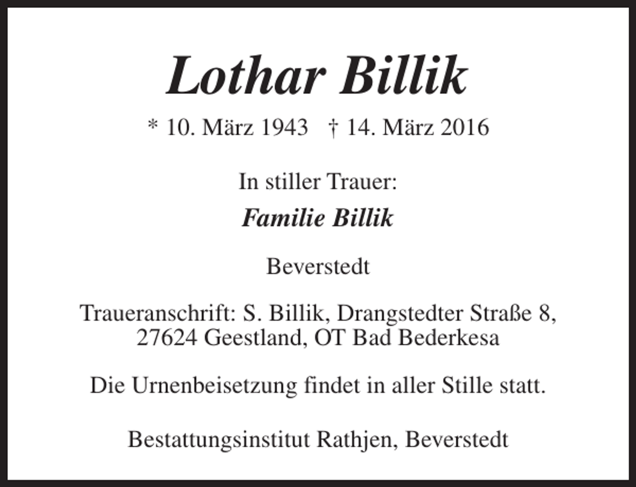 <p>Lothar Billik</p><p>* 10. März 1943 † 14. März 2016<br />In stiller Trauer:</p><p>Familie Billik<br />Beverstedt<br />Traueranschrift: S. Billik, Drangstedter Straße 8,<br />27624 Geestland, OT Bad Bederkesa<br />Die Urnenbeisetzung findet in aller Stille statt.<br />Bestattungsinstitut Rathjen, Beverstedt</p>