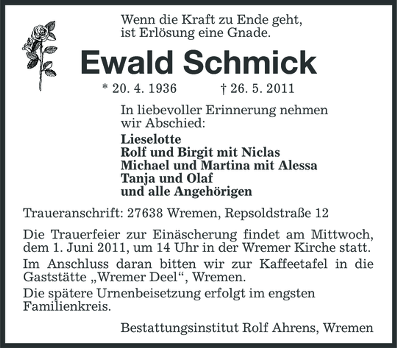 <p>Wenn die Kraft zu Ende geht, ist Erlösung eine Gnade.</p><p>Ewald Schmick<br />* 20. 4. 1936 † 26. 5. 2011 In liebevoller Erinnerung nehmen wir Abschied: Lieselotte Rolf und Birgit mit Niclas Michael und Martina mit Alessa Tanja und Olaf und alle Angehörigen Traueranschrift: 27638 Wremen, Repsoldstraße 12 Die Trauerfeier zur Einäscherung findet am Mittwoch, dem 1. Juni 2011, um 14 Uhr in der Wremer Kirche statt. Im Anschluss daran bitten wir zur Kaffeetafel in die Gaststätte „Wremer Deel“, Wremen. Die spätere Urnenbeisetzung erfolgt im engsten Familienkreis. Bestattungsinstitut Rolf Ahrens, Wremen</p>