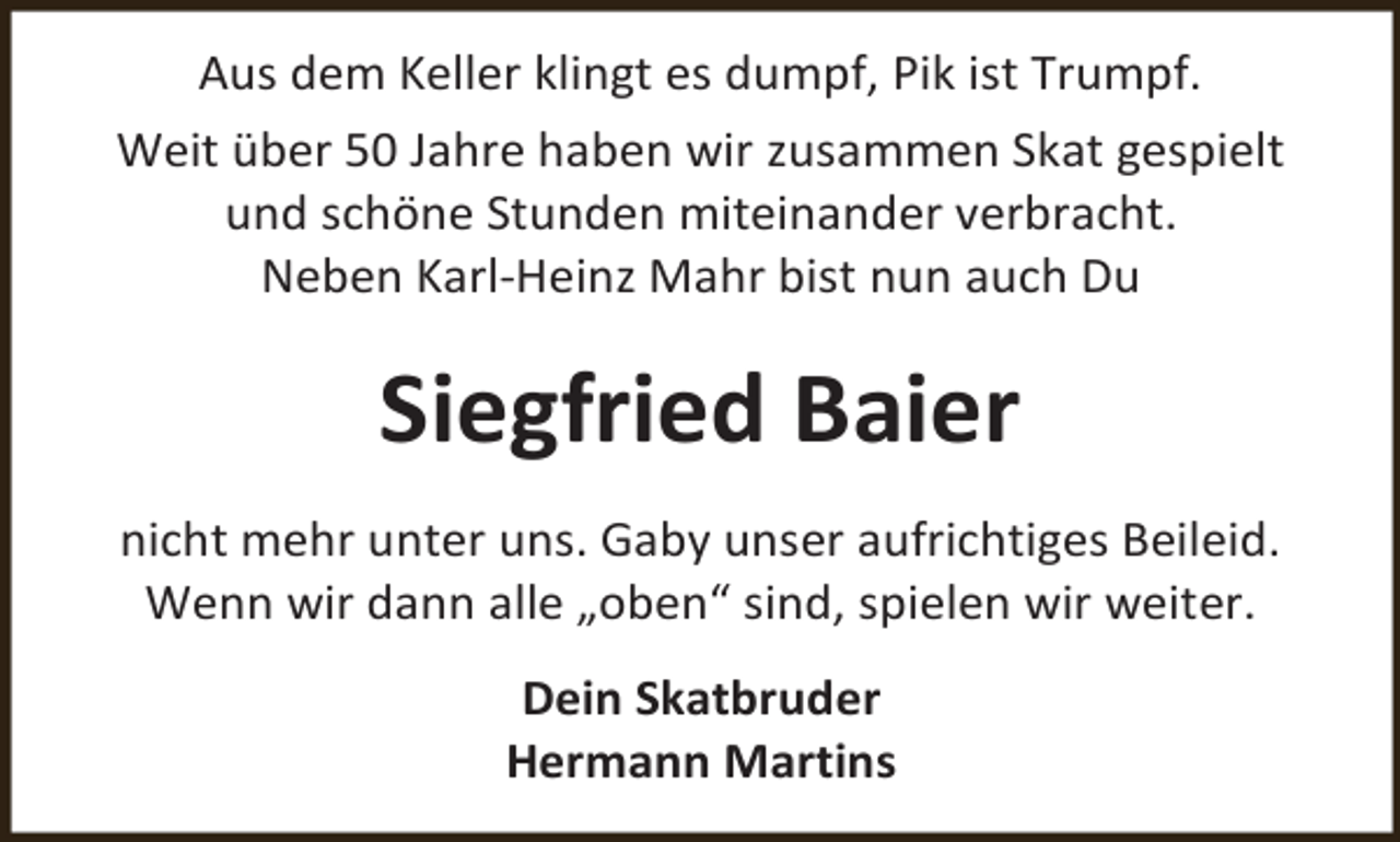 <p>Aus dem Keller klingt es dumpf, Pik ist Trumpf.<br />Weit über 50 Jahre haben wir zusammen Skat gespielt<br />und schöne Stunden miteinander verbracht.<br />Neben Karl-Heinz Mahr bist nun auch Du</p><p>Siegfried Baier<br />nicht mehr unter uns. Gaby unser aufrichtiges Beileid.<br />Wenn wir dann alle „oben“ sind, spielen wir weiter.<br />Dein Skatbruder<br />Hermann Martins</p>