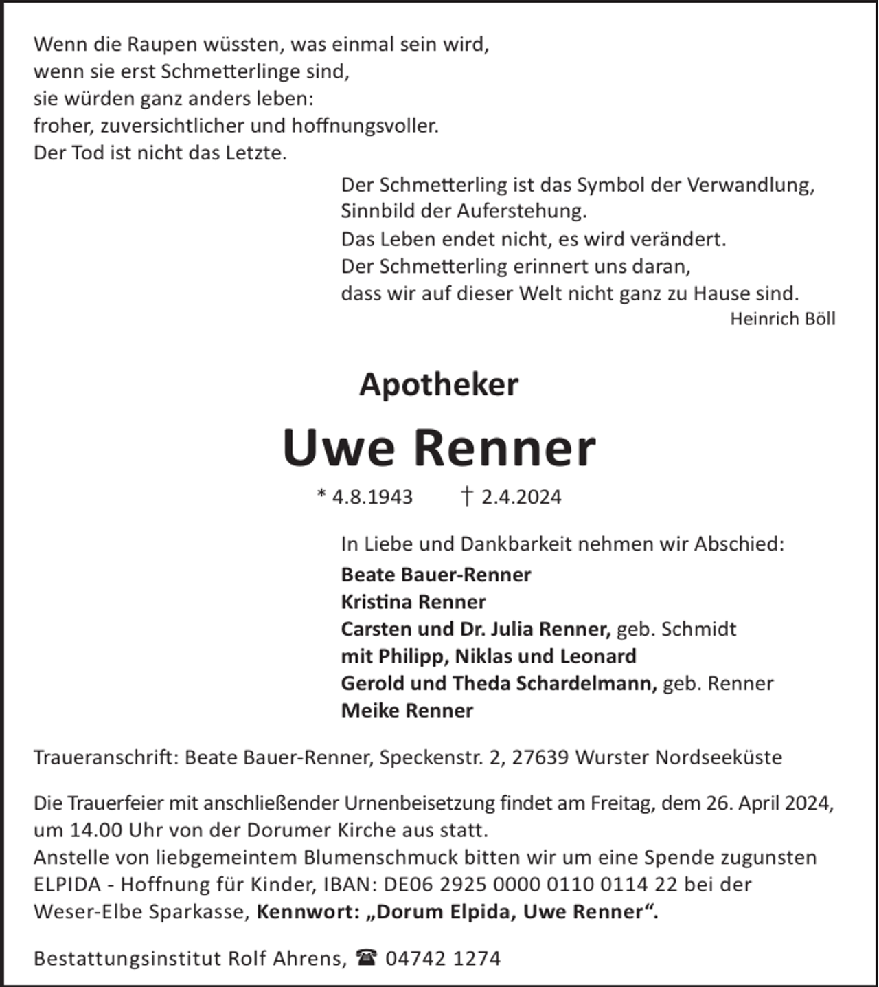 <p>Wenn die Raupen wüssten, was einmal sein wird,<br />wenn sie erst Schme©erlinge sind,<br />sie würden ganz anders leben:<br />froher, zuversichtlicher und hoﬀnungsvoller.<br />Der Tod ist nicht das Letzte.<br />Der Schme©erling ist das Symbol der Verwandlung,<br />Sinnbild der Auferstehung.<br />Das Leben endet nicht, es wird verändert.<br />Der Schme©erling erinnert uns daran,<br />dass wir auf dieser Welt nicht ganz zu Hause sind.</p><p>Heinrich Böll</p><p>Apotheker</p><p>Uwe Renner<br />* 4.8.1943</p><p>† 2.4.2024</p><p>In Liebe und Dankbarkeit nehmen wir Abschied:<br />Beate Bauer-Renner<br />Krisna Renner<br />Carsten und Dr. Julia Renner, geb. Schmidt<br />mit Philipp, Niklas und Leonard<br />Gerold und Theda Schardelmann, geb. Renner<br />Meike Renner<br />TraueranschriL: Beate Bauer-Renner, Speckenstr. 2, 27639 Wurster Nordseeküste<br />Die Trauerfeier mit anschließender Urnenbeisetzung findet am Freitag, dem 26. April 2024,<br />um 14.00 Uhr von der Dorumer Kirche aus statt.<br />Anstelle von liebgemeintem Blumenschmuck bitten wir um eine Spende zugunsten<br />ELPIDA - Hoffnung für Kinder, IBAN: DE06 2925 00011114 22 bei der<br />Weser-Elbe Sparkasse, Kennwort: „Dorum Elpida, Uwe Renner“.<br />Bestattungsinstitut Rolf Ahrens,  04742 1274</p>
