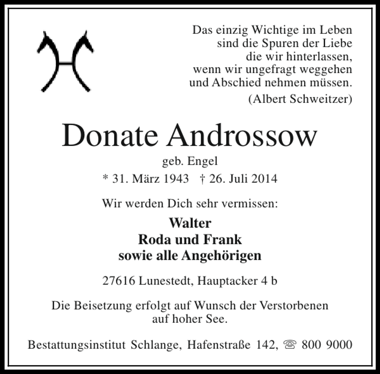 <p>Das einzig Wichtige im Leben<br />sind die Spuren der Liebe<br />die wir hinterlassen,<br />wenn wir ungefragt weggehen<br />und Abschied nehmen müssen.<br />(Albert Schweitzer)</p><p>Donate Androssow<br />geb. Engel<br />* 31. März 1943 † 26. Juli 2014</p><p>Wir werden Dich sehr vermissen:</p><p>Walter<br />Roda und Frank<br />sowie alle Angehörigen<br />27616 Lunestedt, Hauptacker 4 b<br />Die Beisetzung erfolgt auf Wunsch der Verstorbenen<br />auf hoher See.<br />Bestattungsinstitut Schlange, Hafenstraße 142, s 800 9000</p>