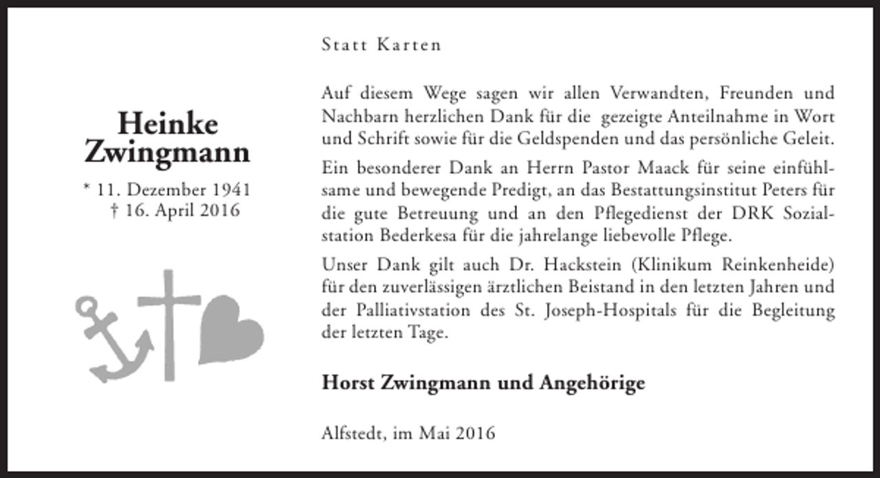 <p>St a t t K a r t e n</p><p>Heinke<br />Zwingmann<br />* 11. Dezember 1941<br />† 16. April 2016</p><p>Auf diesem Wege sagen wir allen Verwandten, Freunden und<br />Nachbarn herzlichen Dank für die gezeigte Anteilnahme in Wort<br />und Schrift sowie für die Geldspenden und das persönliche Geleit.<br />Ein besonderer Dank an Herrn Pastor Maack für seine einfühlsame und bewegende Predigt, an das Bestattungsinstitut Peters für<br />die gute Betreuung und an den Pflegedienst der DRK Sozialstation Bederkesa für die jahrelange liebevolle Pflege.<br />Unser Dank gilt auch Dr. Hackstein (Klinikum Reinkenheide)<br />für den zuverlässigen ärztlichen Beistand in den letzten Jahren und<br />der Palliativstation des St. Joseph-Hospitals für die Begleitung<br />der letzten Tage.</p><p>Horst Zwingmann und Angehörige<br />Alfstedt, im Mai 2016</p>