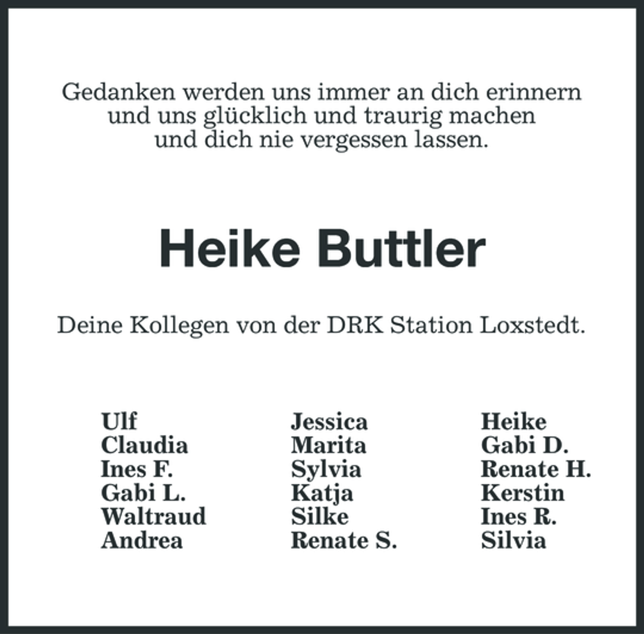 <p>Gedanken werden uns immer an dich erinnern und uns glücklich und traurig machen und dich nie vergessen lassen.</p><p>Heike Buttler<br />Deine Kollegen von der DRK Station Loxstedt.</p><p>Ulf Claudia Ines F. Gabi L. Waltraud Andrea</p><p>Jessica Marita Sylvia Katja Silke Renate S.</p><p>Heike Gabi D. Renate H. Kerstin Ines R. Silvia</p>
