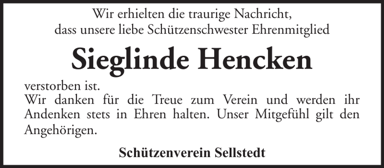 <p>Wir erhielten die traurige Nachricht,<br />dass unsere liebe Schützenschwester Ehrenmitglied</p><p>Sieglinde Hencken<br />verstorben ist.<br />Wir danken für die Treue zum Verein und werden ihr<br />Andenken stets in Ehren halten. Unser Mitgefühl gilt den<br />Angehörigen.<br />Schützenverein Sellstedt</p>