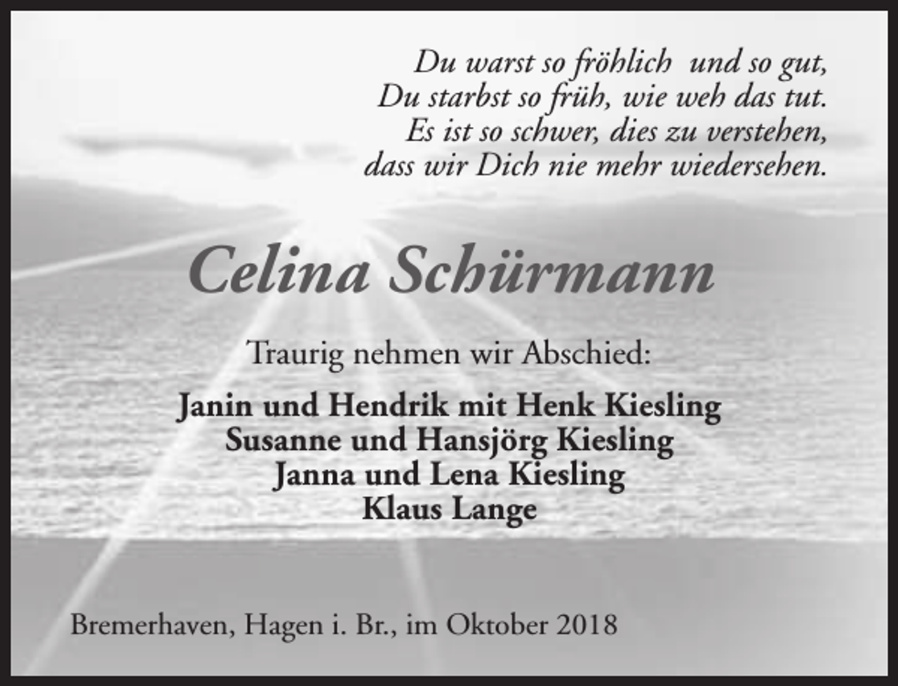 <p>Du warst so fröhlich und so gut,<br />Du starbst so früh, wie weh das tut.<br />Es ist so schwer, dies zu verstehen,<br />dass wir Dich nie mehr wiedersehen.</p><p>Celina Schürmann<br />Traurig nehmen wir Abschied:<br />Janin und Hendrik mit Henk Kiesling<br />Susanne und Hansjörg Kiesling<br />Janna und Lena Kiesling<br />Klaus Lange<br />Bremerhaven, Hagen i. Br., im Oktober 2018</p>
