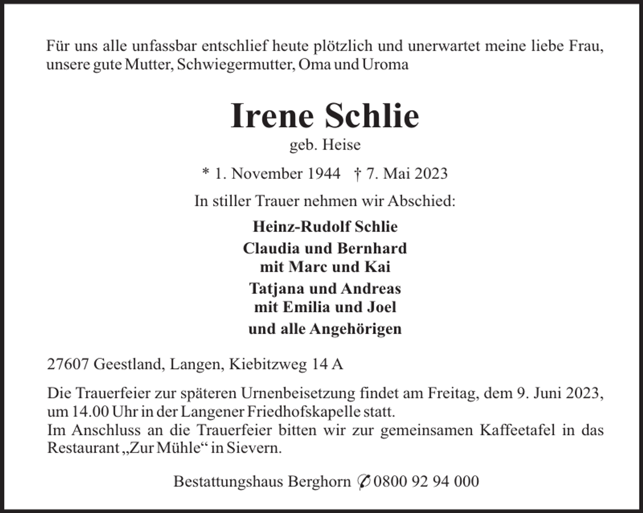<p>Für uns alle unfassbar entschlief heute plötzlich und unerwartet meine liebe Frau,<br />unsere gute Mutter, Schwiegermutter, Oma und Uroma</p><p>Irene Schlie<br />geb. Heise<br />* 1. November 1944 † 7. Mai 2023<br />In stiller Trauer nehmen wir Abschied:<br />Heinz-Rudolf Schlie<br />Claudia und Bernhard<br />mit Marc und Kai<br />Tatjana und Andreas<br />mit Emilia und Joel<br />und alle Angehörigen<br />27607 Geestland, Langen, Kiebitzweg 14 A<br />Die Trauerfeier zur späteren Urnenbeisetzung findet am Freitag, dem 9. Juni 2023,<br />um 14.00 Uhr in der Langener Friedhofskapelle statt.<br />Im Anschluss an die Trauerfeier bitten wir zur gemeinsamen Kaffeetafel in das<br />Restaurant „Zur Mühle“ in Sievern.<br />Bestattungshaus Berghorn * 0800 92 94 000</p>