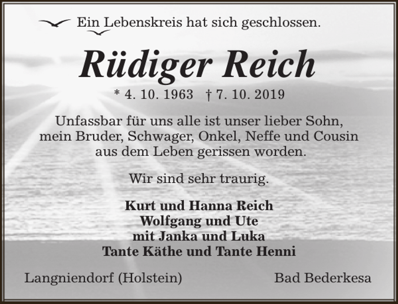 <p>Ein Lebenskreis hat sich geschlossen.</p>
<p>Rüdiger Reich<br />* 4. 10. 1963 † 7. 10. 2019</p>
<p>Unfassbar für uns alle ist unser lieber Sohn,<br />mein Bruder, Schwager, Onkel, Neffe und Cousin<br />aus dem Leben gerissen worden.<br />Wir sind sehr traurig.<br />Kurt und Hanna Reich<br />Wolfgang und Ute<br />mit Janka und Luka<br />Tante Käthe und Tante Henni<br />Langniendorf (Holstein)</p>
<p>Bad Bederkesa</p>