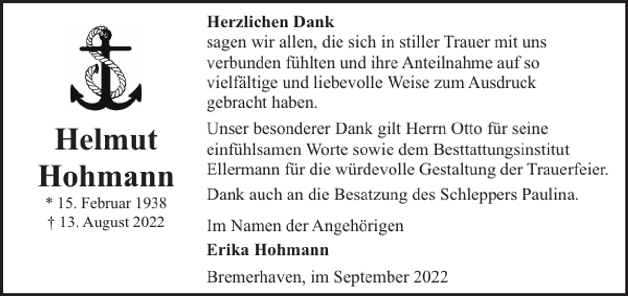 <p>Helmut<br />Hohmann<br />* 15. Februar 1938<br />† 13. August 2022</p><p>Herzlichen Dank<br />sagen wir allen, die sich in stiller Trauer mit uns<br />verbunden fühlten und ihre Anteilnahme auf so<br />vielfältige und liebevolle Weise zum Ausdruck<br />gebracht haben.<br />Unser besonderer Dank gilt Herrn Otto für seine<br />einfühlsamen Worte sowie dem Besttattungsinstitut<br />Ellermann für die würdevolle Gestaltung der Trauerfeier.<br />Dank auch an die Besatzung des Schleppers Paulina.<br />Im Namen der Angehörigen<br />Erika Hohmann<br />Bremerhaven, im September 2022</p>