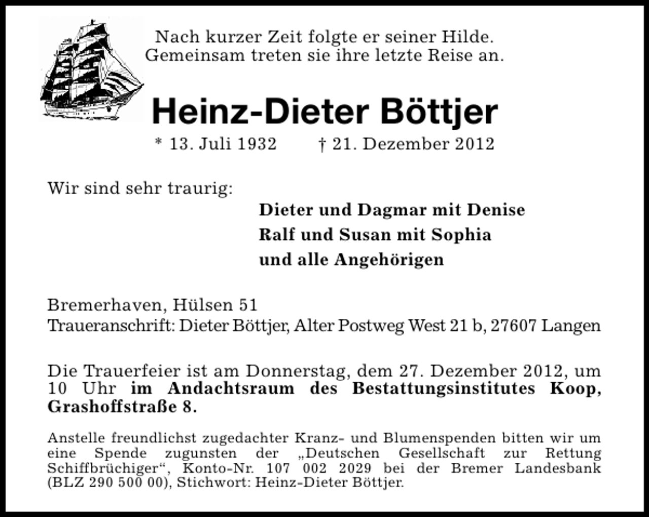 <p>Nach kurzer Zeit folgte er seiner Hilde.<br />Gemeinsam treten sie ihre letzte Reise an.</p><p>Heinz-Dieter Böttjer<br />* 13. Juli 1932</p><p>Wir sind sehr traurig:</p><p>† 21. Dezember 2012</p><p>Dieter und Dagmar mit Denise<br />Ralf und Susan mit Sophia<br />und alle Angehörigen</p><p>Bremerhaven, Hülsen 51<br />Traueranschrift: Dieter Böttjer, Alter Postweg West 21 b, 27607 Langen<br />Die Trauerfeier ist am Donnerstag, dem 27. Dezember 2012, um<br />10 Uhr im Andachtsraum des Bestattungsinstitutes Koop,<br />Grashoffstraße 8.<br />Anstelle freundlichst zugedachter Kranz- und Blumenspenden bitten wir um<br />eine Spende zugunsten der „Deutschen Gesellschaft zur Rettung<br />Schiffbrüchiger“, Konto-Nr. 107 00029 bei der Bremer Landesbank<br />(BLZ 290 5), Stichwort: Heinz-Dieter Böttjer.</p>