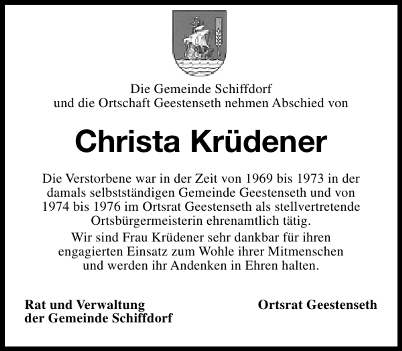 <p>Die Gemeinde Schiffdorf<br />und die Ortschaft Geestenseth nehmen Abschied von</p><p>Christa Krüdener<br />Die Verstorbene war in der Zeit von 1969 bis 1973 in der<br />damals selbstständigen Gemeinde Geestenseth und von<br />1974 bis 1976 im Ortsrat Geestenseth als stellvertretende<br />Ortsbürgermeisterin ehrenamtlich tätig.<br />Wir sind Frau Krüdener sehr dankbar für ihren<br />engagierten Einsatz zum Wohle ihrer Mitmenschen<br />und werden ihr Andenken in Ehren halten.<br />Rat und Verwaltung<br />der Gemeinde Schiffdorf</p><p>Ortsrat Geestenseth</p>
