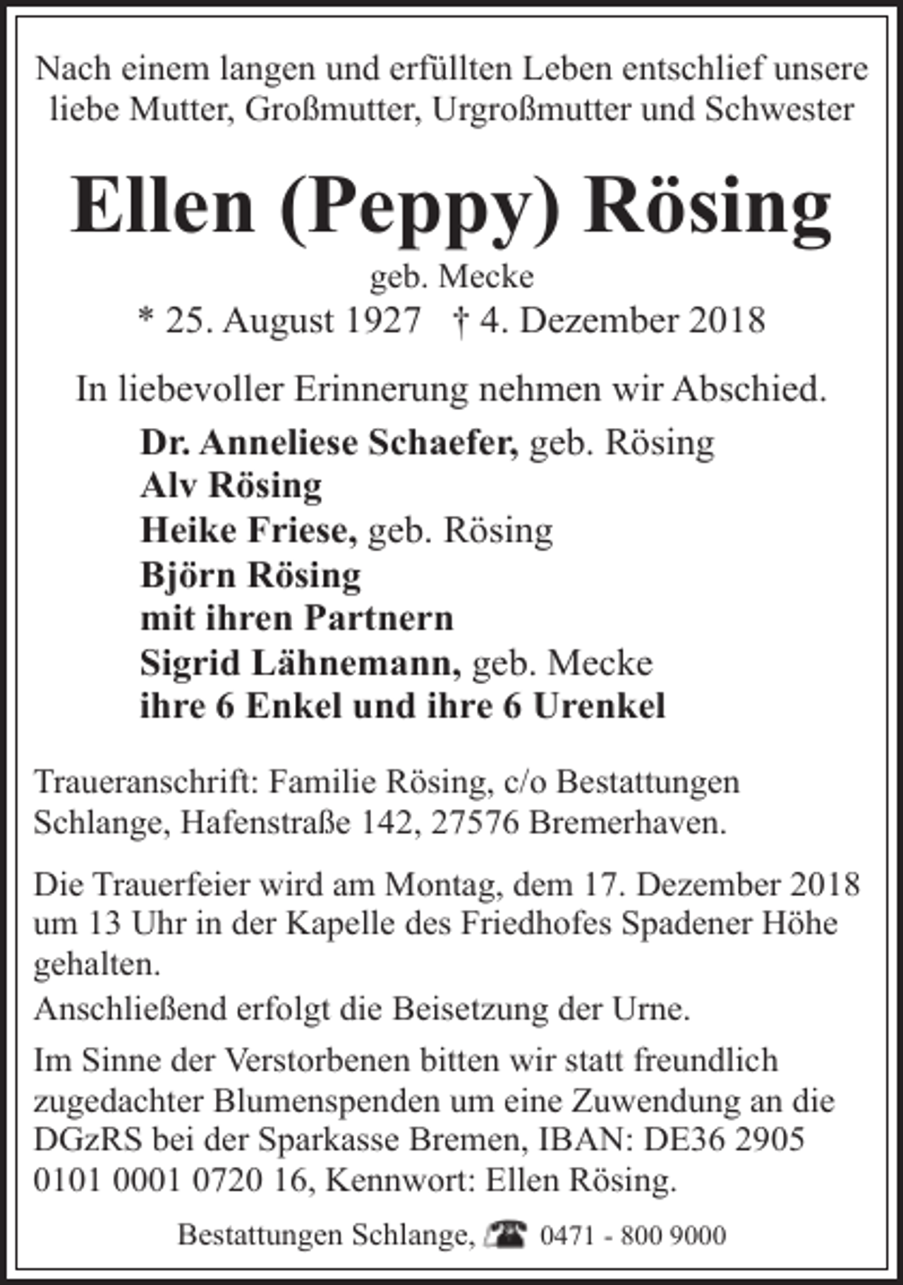 <p>Nach einem langen und erfüllten Leben entschlief unsere<br />liebe Mutter, Großmutter, Urgroßmutter und Schwester</p><p>Ellen (Peppy) Rösing<br />geb. Mecke</p><p>* 25. August 1927 † 4. Dezember 2018<br />In liebevoller Erinnerung nehmen wir Abschied.<br />Dr. Anneliese Schaefer, geb. Rösing<br />Alv Rösing<br />Heike Friese, geb. Rösing<br />Björn Rösing<br />mit ihren Partnern<br />Sigrid Lähnemann, geb. Mecke<br />ihre 6 Enkel und ihre 6 Urenkel<br />Traueranschrift: Familie Rösing, c/o Bestattungen<br />Schlange, Hafenstraße 142, 27576 Bremerhaven.<br />Die Trauerfeier wird am Montag, dem 17. Dezember 2018<br />um 13 Uhr in der Kapelle des Friedhofes Spadener Höhe<br />gehalten.<br />Anschließend erfolgt die Beisetzung der Urne.<br />Im Sinne der Verstorbenen bitten wir statt freundlich<br />zugedachter Blumenspenden um eine Zuwendung an die<br />DGzRS bei der Sparkasse Bremen, IBAN: DE36 2905<br />0101 0001 0720 16, Kennwort: Ellen Rösing.<br />Bestattungen Schlange,</p><p>0471 - 800 9000</p>