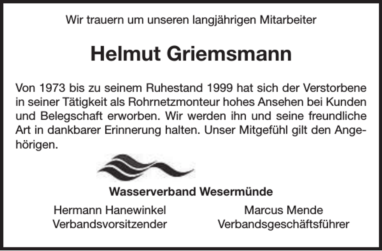 <p>Wir trauern um unseren langjährigen Mitarbeiter</p><p>Helmut Griemsmann<br />Von 1973 bis zu seinem Ruhestand 1999 hat sich der Verstorbene<br />in seiner Tätigkeit als Rohrnetzmonteur hohes Ansehen bei Kunden<br />und Belegschaft erworben. Wir werden ihn und seine freundliche<br />Art in dankbarer Erinnerung halten. Unser Mitgefühl gilt den Angehörigen.</p><p>Wasserverband Wesermünde<br />Hermann Hanewinkel<br />Verbandsvorsitzender</p><p>Marcus Mende<br />Verbandsgeschäftsführer</p>