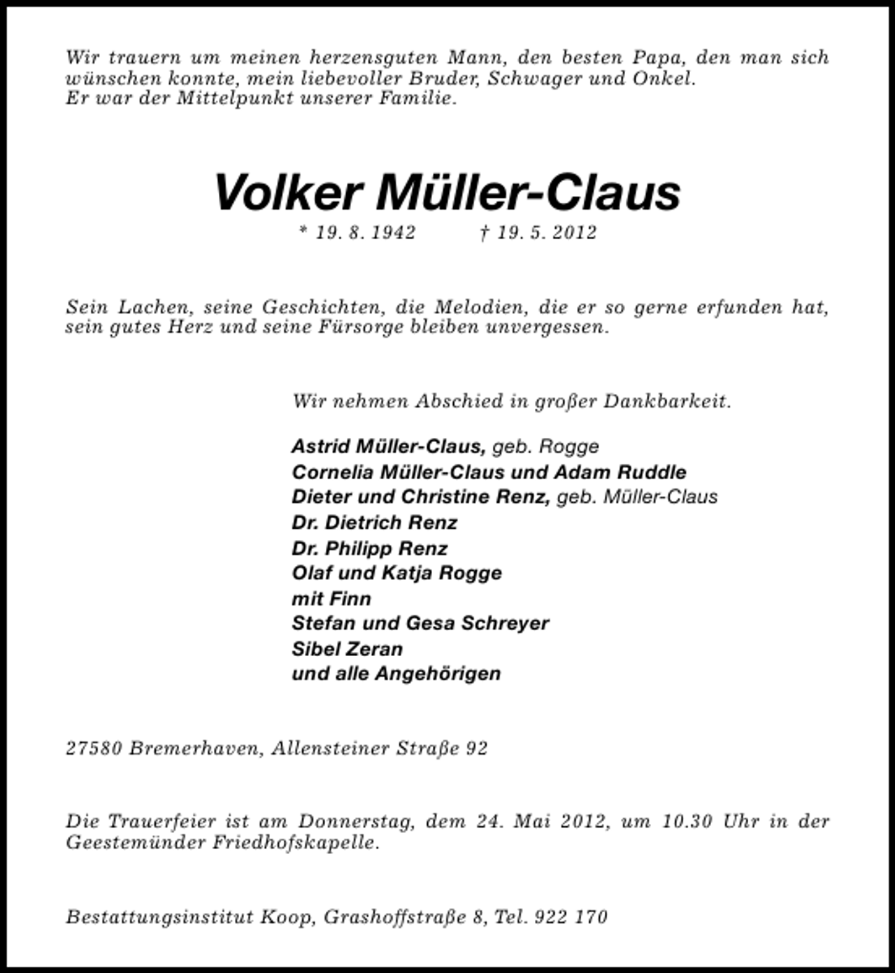 <p>Wir trauern um meinen herzensguten Mann, den besten Papa, den man sich<br />wünschen konnte, mein liebevoller Bruder, Schwager und Onkel.<br />Er war der Mittelpunkt unserer Familie.</p><p>Volker Müller-Claus<br />* 19. 8. 1942</p><p>† 19. 5. 2012</p><p>Sein Lachen, seine Geschichten, die Melodien, die er so gerne erfunden hat,<br />sein gutes Herz und seine Fürsorge bleiben unvergessen.<br />Wir nehmen Abschied in großer Dankbarkeit.<br />Astrid Müller-Claus, geb. Rogge<br />Cornelia Müller-Claus und Adam Ruddle<br />Dieter und Christine Renz, geb. Müller-Claus<br />Dr. Dietrich Renz<br />Dr. Philipp Renz<br />Olaf und Katja Rogge<br />mit Finn<br />Stefan und Gesa Schreyer<br />Sibel Zeran<br />und alle Angehörigen<br />27580 Bremerhaven, Allensteiner Straße 92<br />Die Trauerfeier ist am Donnerstag, dem 24. Mai 2012, um 10.30 Uhr in der<br />Geestemünder Friedhofskapelle.<br />Bestattungsinstitut Koop, Grashoffstraße 8, Tel. 922 170</p>