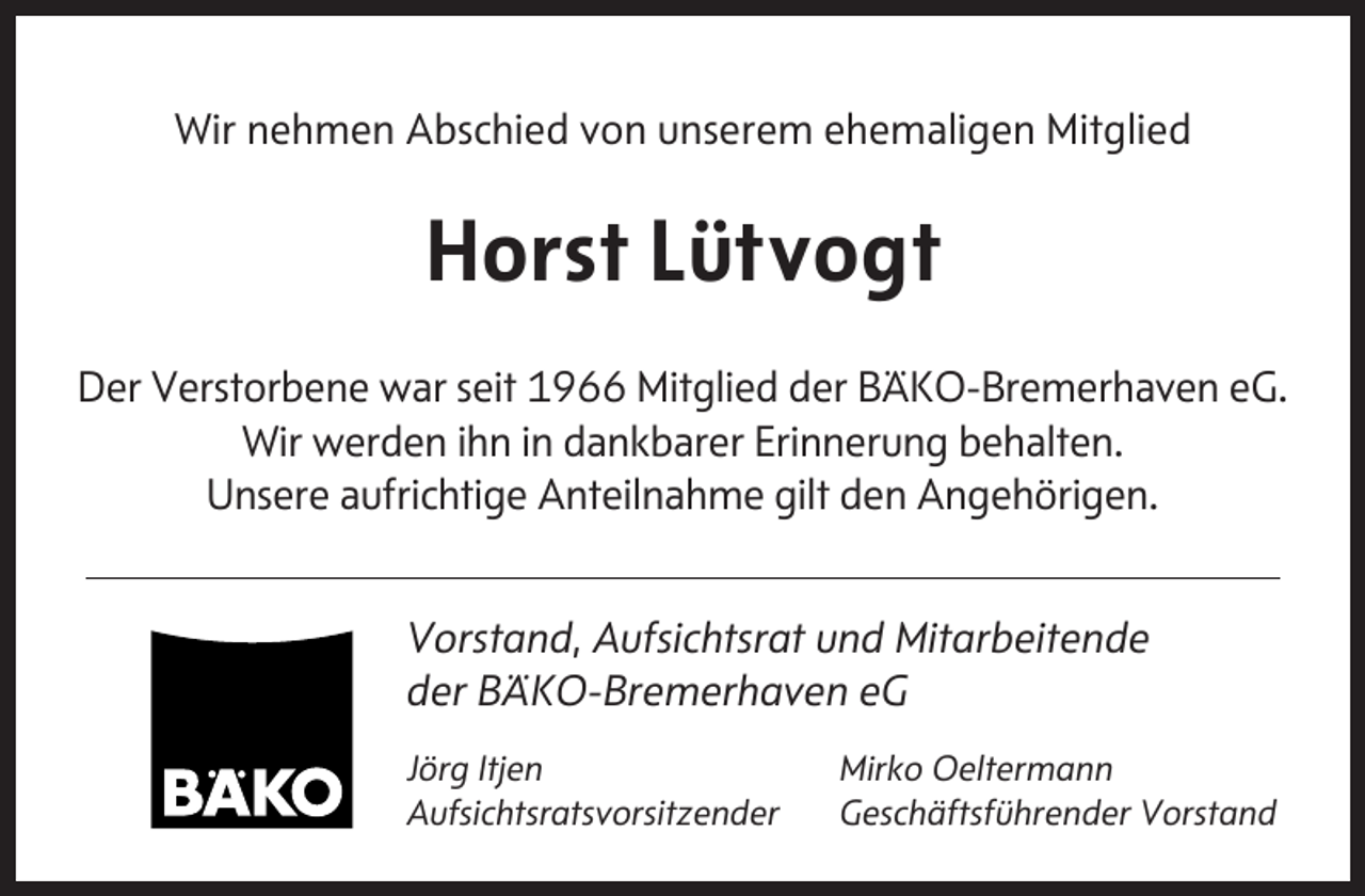 <p>Wir nehmen Abschied von unserem ehemaligen Mitglied</p><p>Horst Lütvogt<br />Der Verstorbene war seit 1966 Mitglied der BÄKO-Bremerhaven eG.<br />Wir werden ihn in dankbarer Erinnerung behalten.<br />Unsere aufrichtige Anteilnahme gilt den Angehörigen.<br />Vorstand, Aufsichtsrat und Mitarbeitende<br />der BÄKO-Bremerhaven eG<br />Jörg Itjen<br />Aufsichtsratsvorsitzender</p><p>Mirko Oeltermann<br />Geschäftsführender Vorstand</p>
