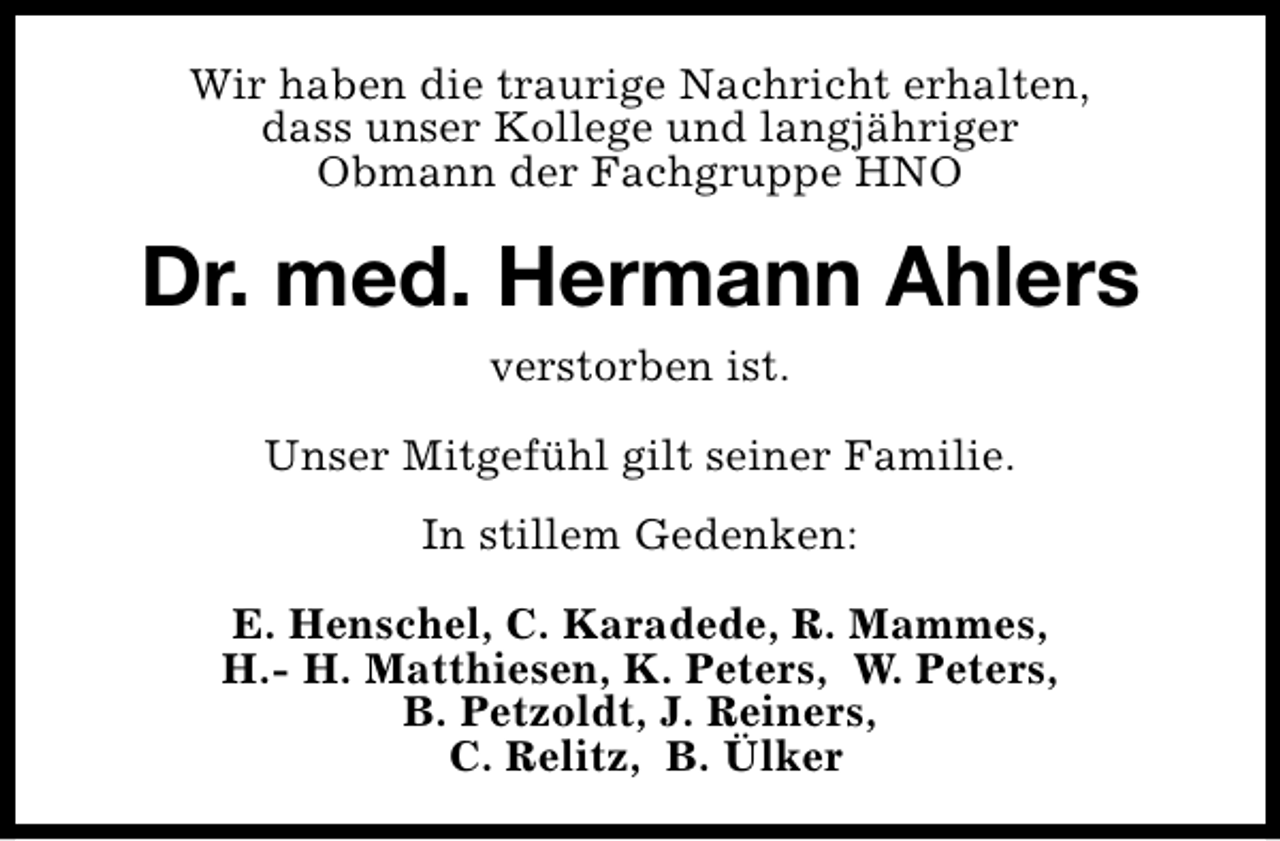 <p>Wir haben die traurige Nachricht erhalten,<br />dass unser Kollege und langjähriger<br />Obmann der Fachgruppe HNO</p><p>Dr. med. Hermann Ahlers<br />verstorben ist.<br />Unser Mitgefühl gilt seiner Familie.<br />In stillem Gedenken:<br />E. Henschel, C. Karadede, R. Mammes,<br />H.- H. Matthiesen, K. Peters, W. Peters,<br />B. Petzoldt, J. Reiners,<br />C. Relitz, B. Ülker</p>
