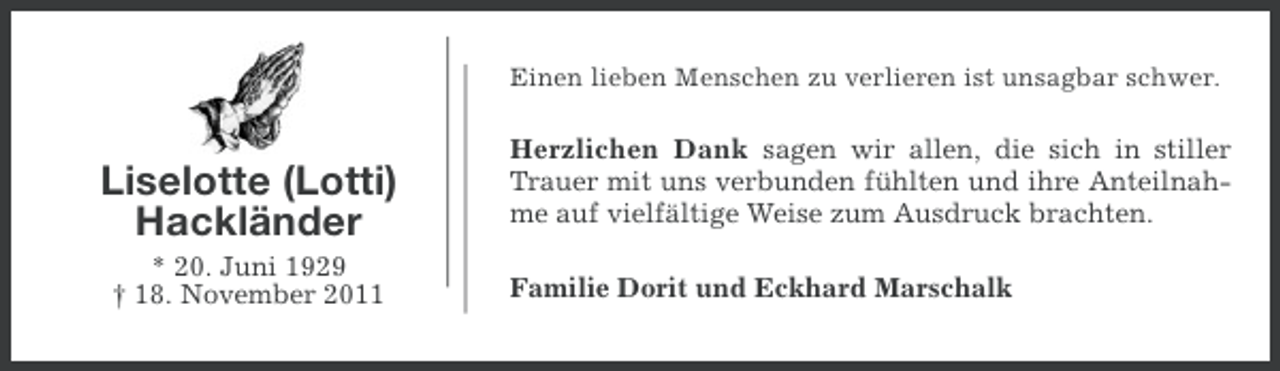 <p>Einen lieben Menschen zu verlieren ist unsagbar schwer.</p><p>Liselotte (Lotti)<br />Hackländer<br />* 20. Juni 1929<br />† 18. November 2011</p><p>Herzlichen Dank sagen wir allen, die sich in stiller<br />Trauer mit uns verbunden fühlten und ihre Anteilnahme auf vielfältige Weise zum Ausdruck brachten.<br />Familie Dorit und Eckhard Marschalk</p>