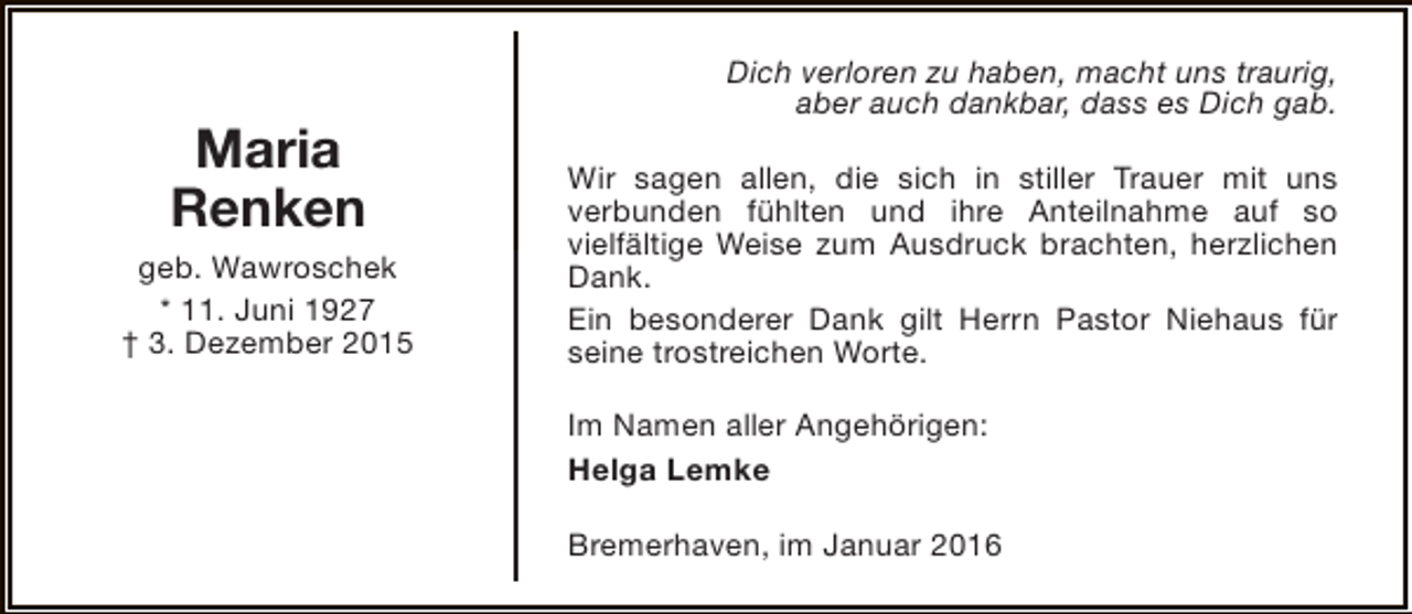 <p>Maria<br />Renken<br />geb. Wawroschek<br />* 11. Juni 1927<br />† 3. Dezember 2015</p><p>Dich verloren zu haben, macht uns traurig,<br />aber auch dankbar, dass es Dich gab.<br />Wir sagen allen, die sich in stiller Trauer mit uns<br />verbunden fühlten und ihre Anteilnahme auf so<br />vielfältige Weise zum Ausdruck brachten, herzlichen<br />Dank.<br />Ein besonderer Dank gilt Herrn Pastor Niehaus für<br />seine trostreichen Worte.<br />Im Namen aller Angehörigen:<br />Helga Lemke<br />Bremerhaven, im Januar 2016</p>