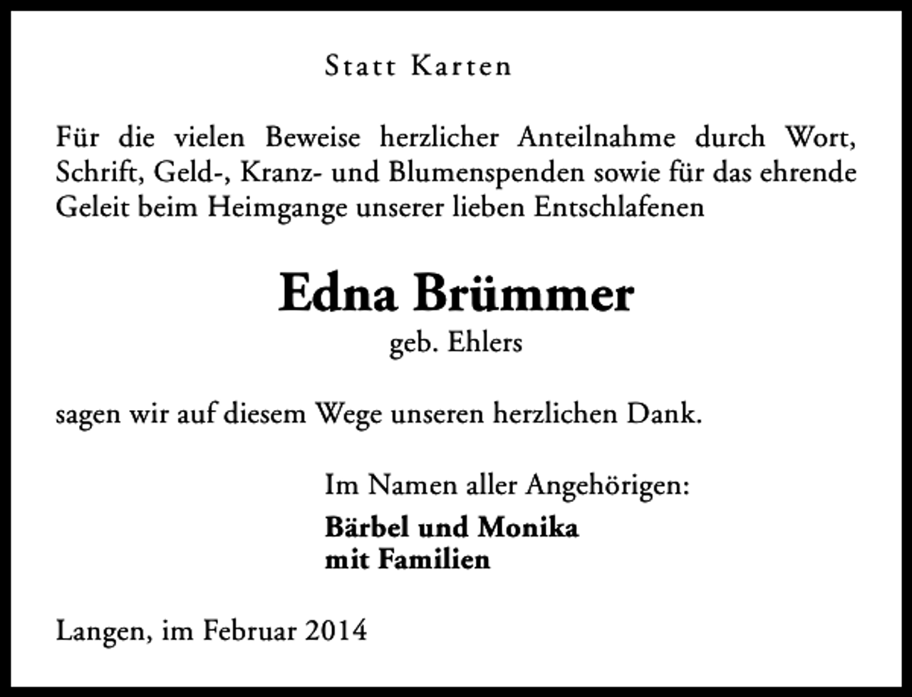 <p>St a t t K a r t e n<br />Für die vielen Beweise herzlicher Anteilnahme durch Wort,<br />Schrift, Geld-, Kranz- und Blumenspenden sowie für das ehrende<br />Geleit beim Heimgange unserer lieben Entschlafenen</p><p>Edna Brümmer<br />geb. Ehlers</p><p>sagen wir auf diesem Wege unseren herzlichen Dank.<br />Im Namen aller Angehörigen:<br />Bärbel und Monika<br />mit Familien<br />Langen, im Februar 2014</p>