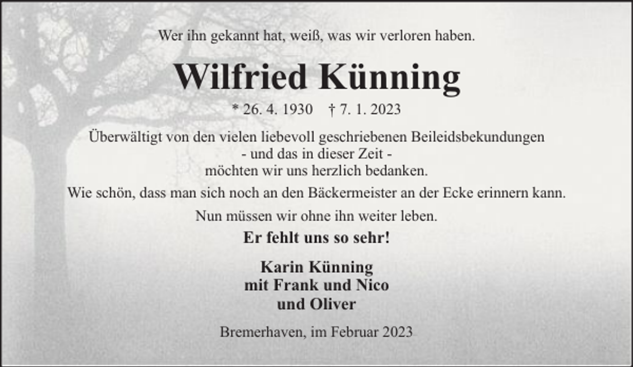 <p>Wer ihn gekannt hat, weiß, was wir verloren haben.</p><p>Wilfried Künning<br />* 26. 4. 1930 † 7. 1. 2023</p><p>Überwältigt von den vielen liebevoll geschriebenen Beileidsbekundungen<br />- und das in dieser Zeit möchten wir uns herzlich bedanken.<br />Wie schön, dass man sich noch an den Bäckermeister an der Ecke erinnern kann.<br />Nun müssen wir ohne ihn weiter leben.</p><p>Er fehlt uns so sehr!<br />Karin Künning<br />mit Frank und Nico<br />und Oliver<br />Bremerhaven, im Februar 2023</p>