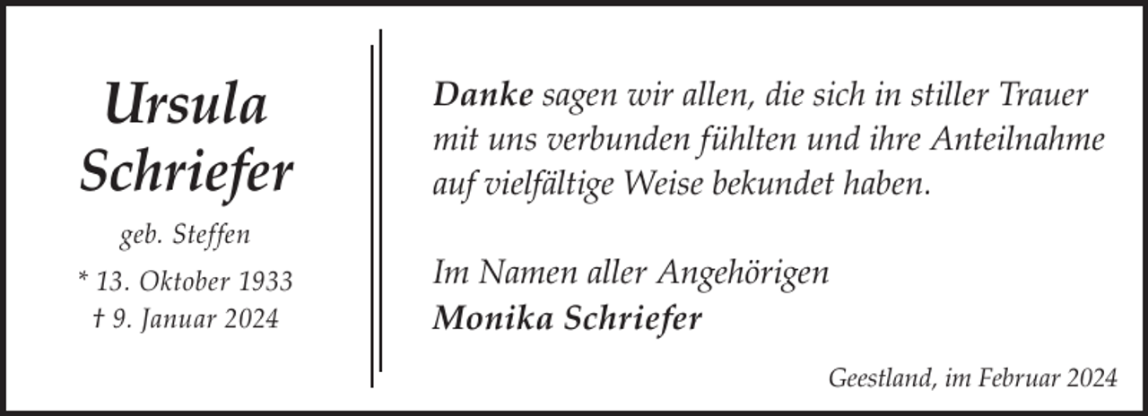 <p>Ursula<br />Schriefer<br />geb. Steffen<br />* 13. Oktober 1933<br />† 9. Januar 2024</p><p>Danke sagen wir allen, die sich in stiller Trauer<br />mit uns verbunden fühlten und ihre Anteilnahme<br />auf vielfältige Weise bekundet haben.<br />Im Namen aller Angehörigen<br />Monika Schriefer<br />Geestland, im Februar 2024</p>