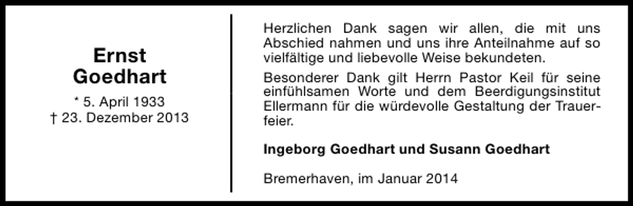 <p>Ernst<br />Goedhart<br />* 5. April 1933<br />† 23. Dezember 2013</p><p>Herzlichen Dank sagen wir allen, die mit uns<br />Abschied nahmen und uns ihre Anteilnahme auf so<br />vielfältige und liebevolle Weise bekundeten.<br />Besonderer Dank gilt Herrn Pastor Keil für seine<br />einfühlsamen Worte und dem Beerdigungsinstitut<br />Ellermann für die würdevolle Gestaltung der Trauerfeier.<br />Ingeborg Goedhart und Susann Goedhart<br />Bremerhaven, im Januar 2014</p>