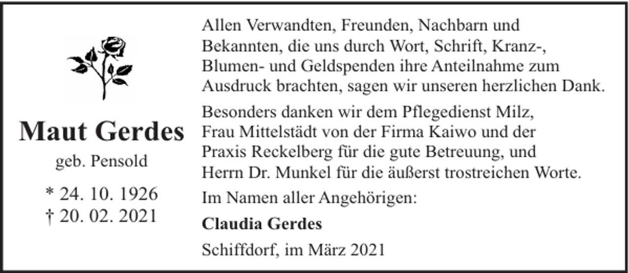 <p>Maut Gerdes<br />geb. Pensold</p><p>* 24. 10. 1926<br />† 20. 02. 2021</p><p>Allen Verwandten, Freunden, Nachbarn und<br />Bekannten, die uns durch Wort, Schrift, Kranz-,<br />Blumen- und Geldspenden ihre Anteilnahme zum<br />Ausdruck brachten, sagen wir unseren herzlichen Dank.<br />Besonders danken wir dem Pflegedienst Milz,<br />Frau Mittelstädt von der Firma Kaiwo und der<br />Praxis Reckelberg für die gute Betreuung, und<br />Herrn Dr. Munkel für die äußerst trostreichen Worte.<br />Im Namen aller Angehörigen:<br />Claudia Gerdes<br />Schiffdorf, im März 2021</p>
